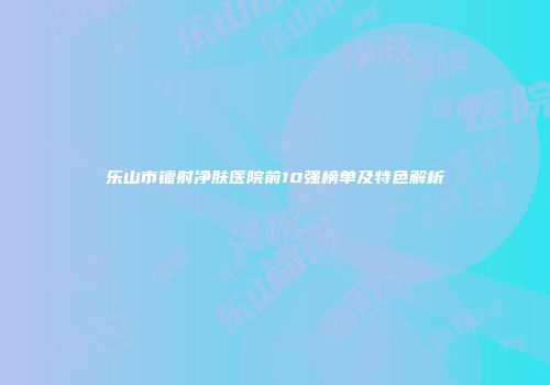 乐山市镭射净肤医院前10强榜单及特色解析