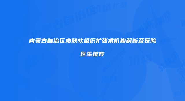 内蒙古自治区皮肤软组织扩张术价格解析及医院医生推荐