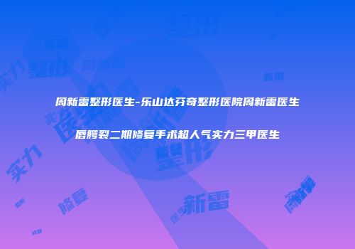 周新雷整形医生-乐山达芬奇整形医院周新雷医生唇腭裂二期修复手术超人气实力三甲医生