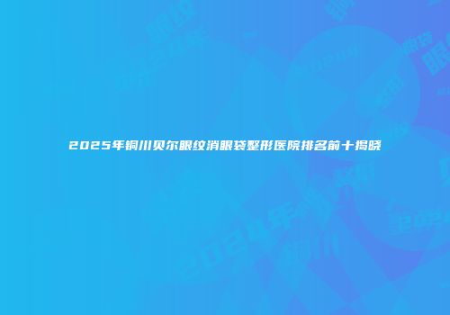 2025年铜川贝尔眼纹消眼袋整形医院排名前十揭晓