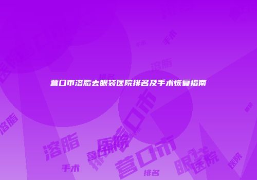 营口市溶脂去眼袋医院排名及手术恢复指南