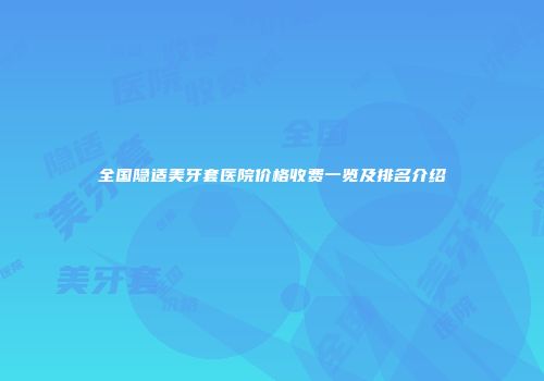 全国隐适美牙套医院价格收费一览及排名介绍