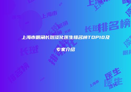上海市眼角长斑淡化医生排名榜TOP10及专家介绍