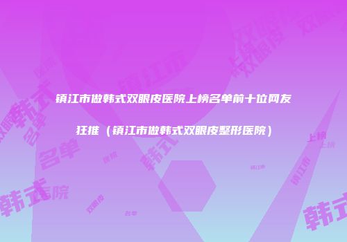 镇江市做韩式双眼皮医院上榜名单前十位网友狂推（镇江市做韩式双眼皮整形医院）
