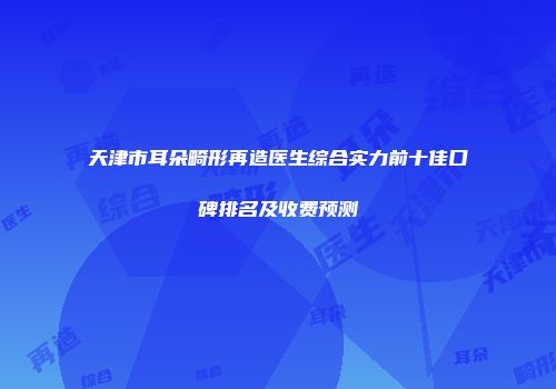 天津市耳朵畸形再造医生综合实力前十佳口碑排名及收费预测