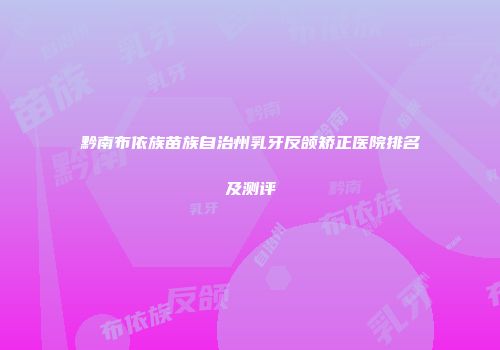 黔南布依族苗族自治州乳牙反颌矫正医院排名及测评