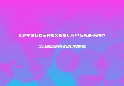 杭州市全口固定种植义齿排行前10位实查-杭州市全口固定种植义齿口腔医生