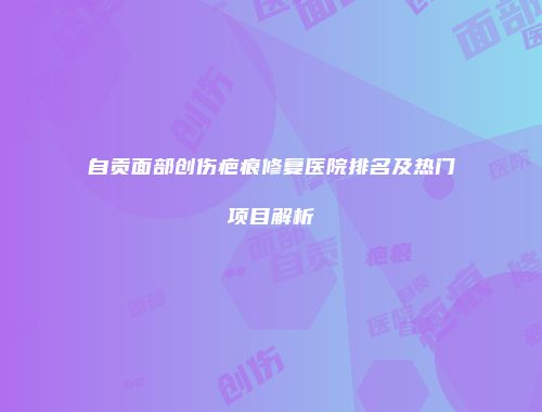 自贡面部创伤疤痕修复医院排名及热门项目解析