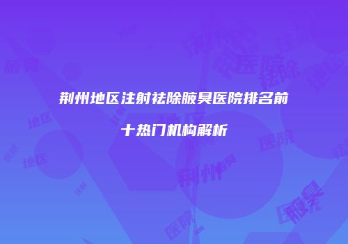 荆州地区注射祛除腋臭医院排名前十热门机构解析
