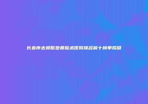 长春市去颊脂垫瘦脸术医院排名前十榜单揭晓