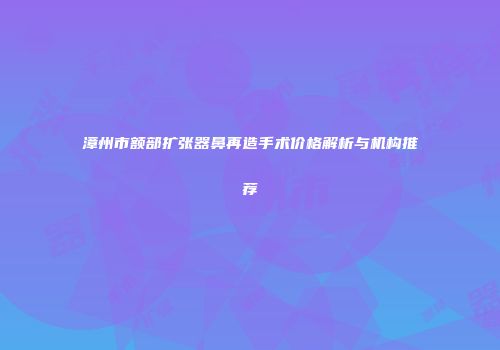 漳州市额部扩张器鼻再造手术价格解析与机构推荐