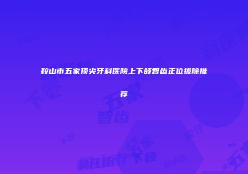 鞍山市五家顶尖牙科医院上下颌智齿正位拔除推荐