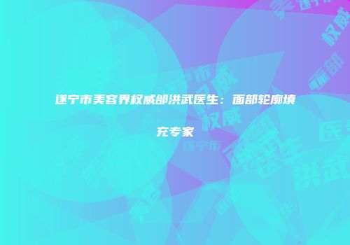 遂宁市美容界权威邰洪武医生:面部轮廓填充专家