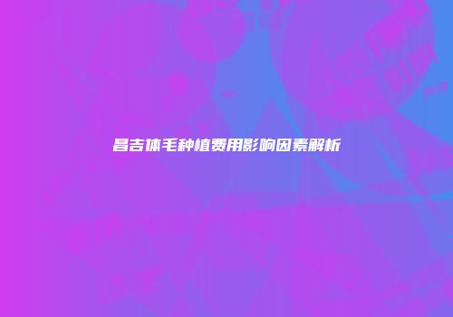 昌吉体毛种植费用影响因素解析