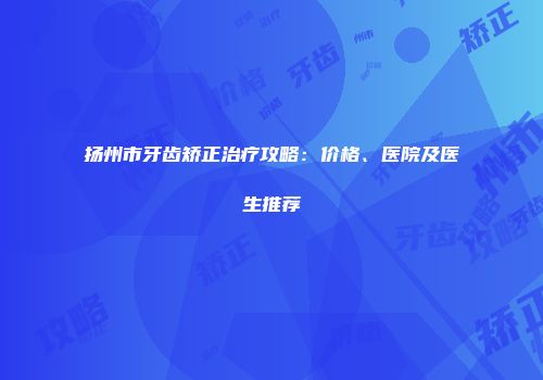 扬州市牙齿矫正治疗攻略：价格、医院及医生推荐