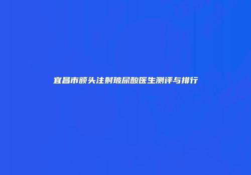宜昌市额头注射玻尿酸医生测评与排行