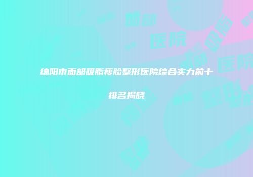 绵阳市面部吸脂瘦脸整形医院综合实力前十排名揭晓