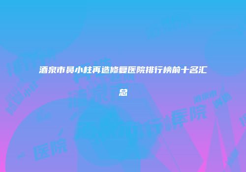 酒泉市鼻小柱再造修复医院排行榜前十名汇总