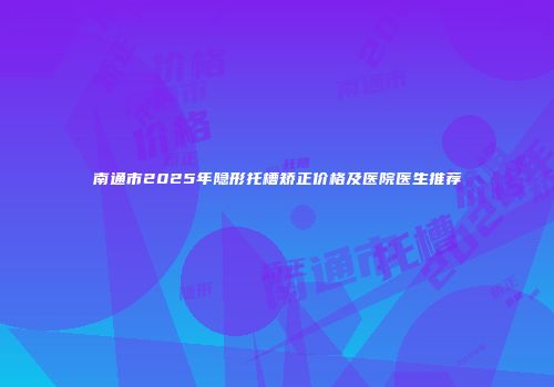 南通市2025年隐形托槽矫正价格及医院医生推荐