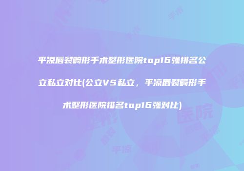 平凉唇裂畸形手术整形医院top16强排名公立私立对比(公立VS私立，平凉唇裂畸形手术整形医院排名top16强对比)