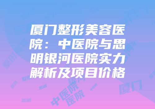 厦门整形美容医院：中医院与思明银河医院实力解析及项目价格