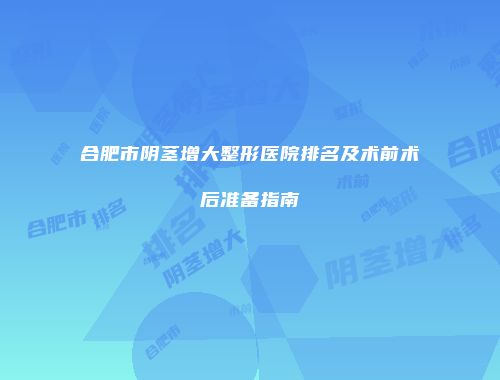 合肥市阴茎增大整形医院排名及术前术后准备指南