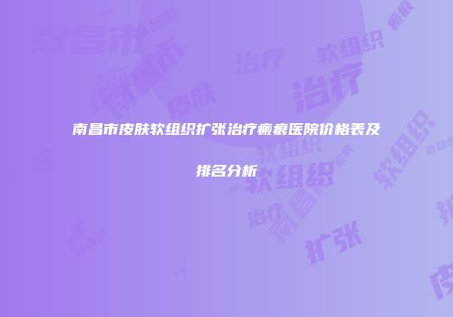 南昌市皮肤软组织扩张治疗瘢痕医院价格表及排名分析