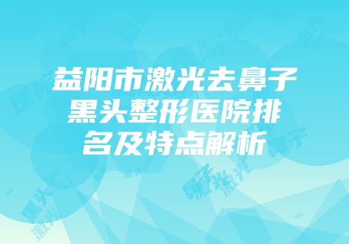 益阳市激光去鼻子黑头整形医院排名及特点解析