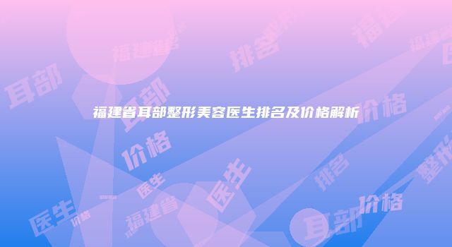 福建省耳部整形美容医生排名及价格解析