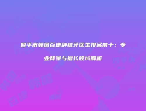 四平市韩国百康种植牙医生排名前十：专业背景与擅长领域解析