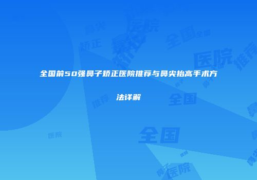 全国前50强鼻子矫正医院推荐与鼻尖抬高手术方法详解