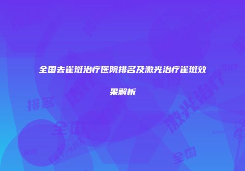 全国去雀斑治疗医院排名及激光治疗雀斑效果解析