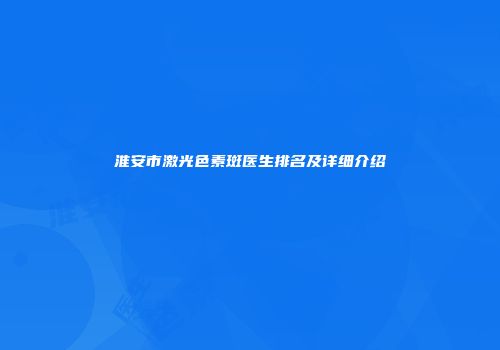 淮安市激光色素斑医生排名及详细介绍