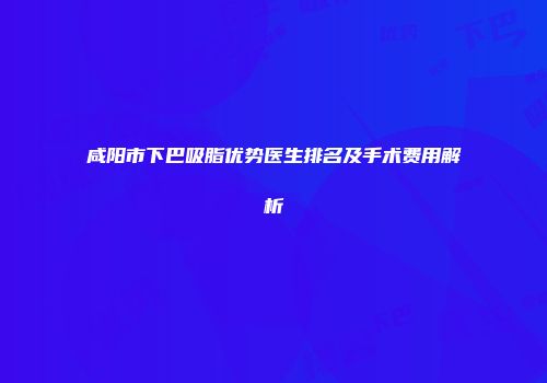 咸阳市下巴吸脂优势医生排名及手术费用解析