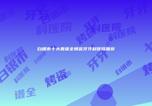 白银市十大靠谱全烤瓷牙牙科医院推荐