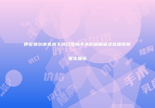 呼伦贝尔市乳房下切口隆胸手术价格解析及优质医院医生推荐