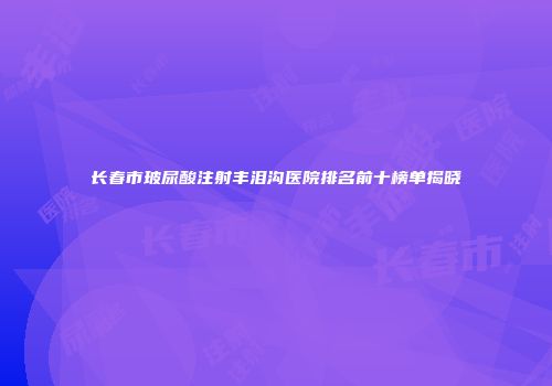 长春市玻尿酸注射丰泪沟医院排名前十榜单揭晓