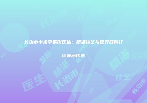 长治市申永平整形医生：精湛技艺与良好口碑打造美丽传奇