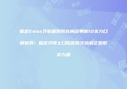保定Emax牙贴面医院在榜名单前10实力口碑优异！保定牙博士口腔医院牙齿矫正整形实力派