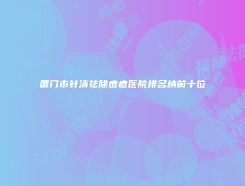 厦门市针清祛除痘痘医院排名榜前十位