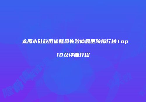 太原市硅胶假体隆鼻失败修复医院排行榜Top10及详细介绍