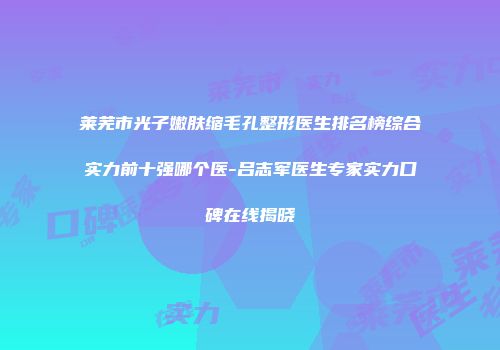 莱芜市光子嫩肤缩毛孔整形医生排名榜综合实力前十强哪个医-吕志军医生专家实力口碑在线揭晓