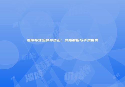 淄博韩式驼峰鼻矫正:价格解析与手术优势