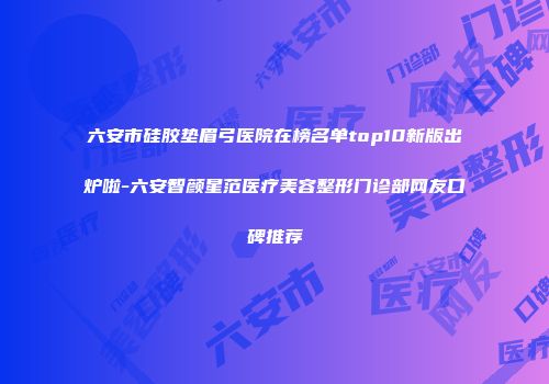 六安市硅胶垫眉弓医院在榜名单top10新版出炉啦-六安智颜星范医疗美容整形门诊部网友口碑推荐