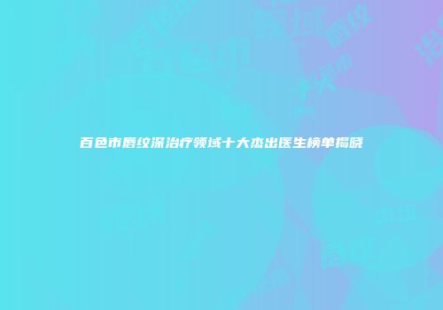 百色市唇纹深治疗领域十大杰出医生榜单揭晓