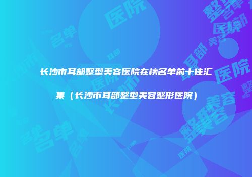 长沙市耳部整型美容医院在榜名单前十佳汇集(长沙市耳部整型美容整形医院)