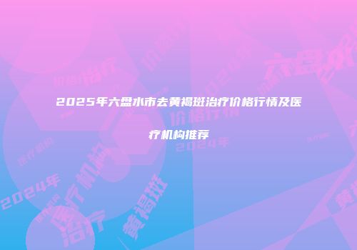 2025年六盘水市去黄褐斑治疗价格行情及医疗机构推荐