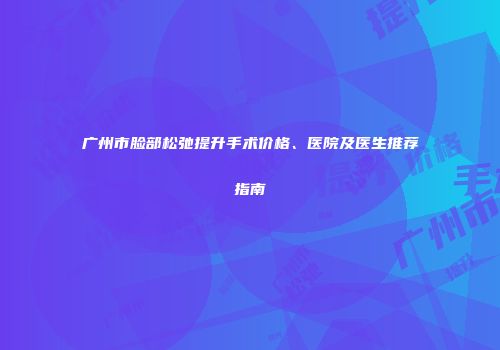 广州市脸部松弛提升手术价格、医院及医生推荐指南