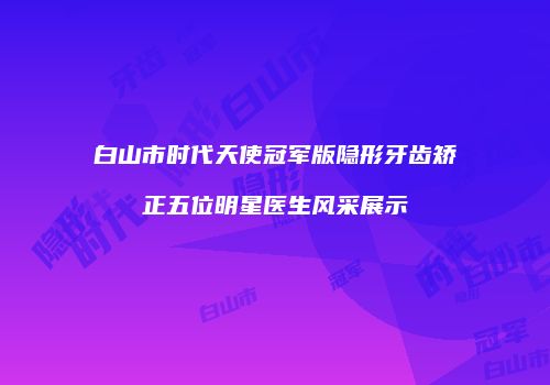 白山市时代天使冠军版隐形牙齿矫正五位明星医生风采展示