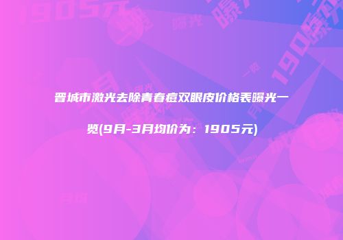 晋城市激光去除青春痘双眼皮价格表曝光一览(9月-3月均价为：1905元)